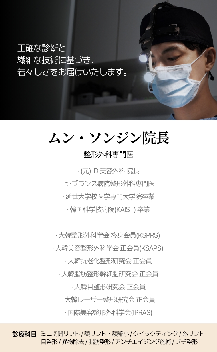 正確な診断と繊細な技術に基づき、若々しさをお届けいたします。ムン・ソンジン院長 整形外科専門医 · 前id病院院長 · セブランス病院整形外科専門医 · 延世大学校医学専門大学院卒業 · 韓国科学技術院(KAIST) 卒業 · 大韓整形外科学会(KSPRS)終身会員 · 大韓美容整形外科学会(KSAPS)正会員 · 大韓抗老化整形研究会正会員 · 大韓脂肪整形幹細胞研究会正会員 · 大韓目整形研究会正会員 · 大韓レーザー整形研究会正会員 · 国際美容整形外科学会(IPRAS) 診療科目 ミニ切開リフト/内視鏡額リフト/額縮小・再手術・クイックティング ・糸リフト・目整形・異物除去・脂肪整形・アンチエイジング施術・プチ整形