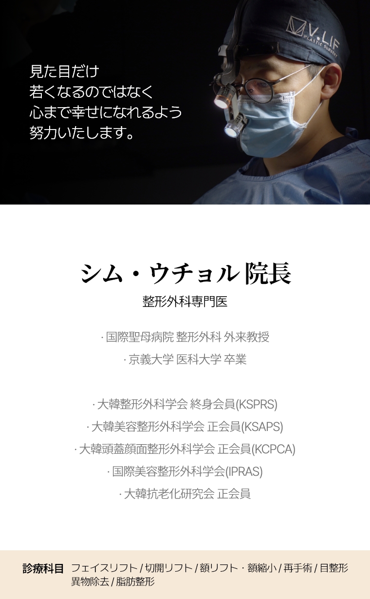 見た目だけ若くなるのではなく 心まで幸せになれるよう 努力いたします。 シム・ウチョル 院長 整形外科専門医 · 国際聖母病院 整形外科 外来教授 · 京義大学 医学部 卒業 · 大韓整形外科学会 終身会員(KSPRS) · 大韓美容整形外科学会 正会員(KSAPS) · 大韓頭蓋顔面整形外科学会 正会員(KCPCA) · 国際美容整形外科学会(IPRAS) · 大韓抗老化研究会 正会員 診療科目 全切開リフト/再手術・額リフト/縮小・目整形/再手術・異物除去