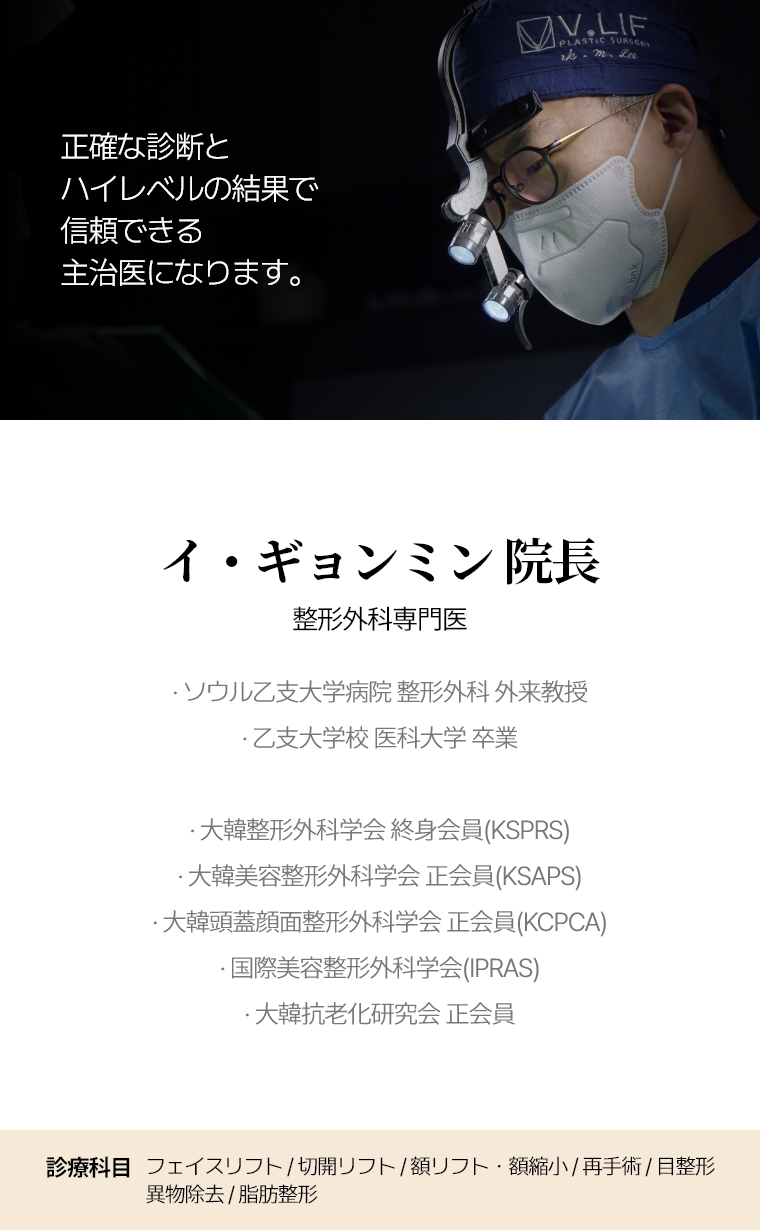 正確な診断とハイレベルの結果で 信頼できる主治医になります。 イ・ギョンミン 院長 整形外科専門医 · ソウル乙支大学病院 整形外科 外来教授· 乙支大学校 医科大学 卒業 · 大韓整形外科学会 終身会員(KSPRS) · 大韓美容整形外科学会 正会員(KSAPS) · 大韓頭蓋顔面整形外科学会 正会員(KCPCA) · 国際美容整形外科学会(IPRAS) · 大韓抗老化研究会 正会員 診療科目 全切開リフト/再手術・額リフト/縮小・目整形/再手術・異物除去