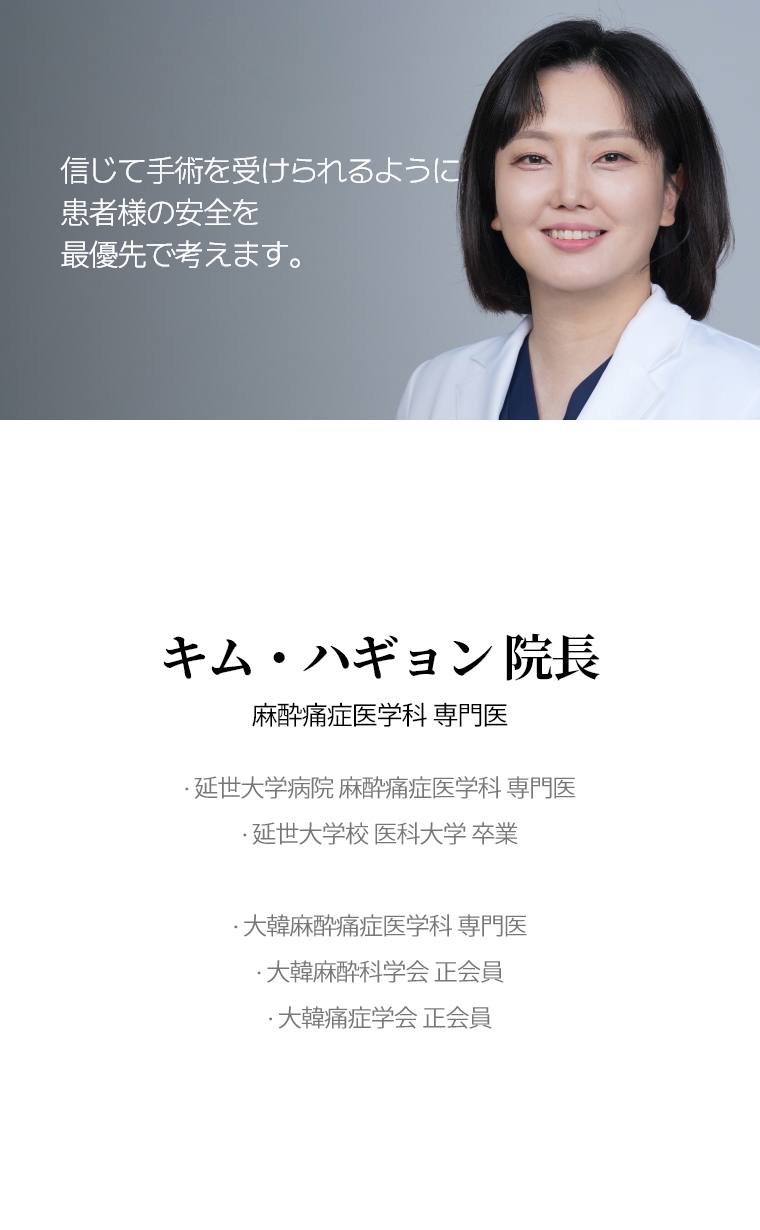 信じて手術を受けられるように 患者様の安全を最優先で考えます。 キム・ハギョン 院長 麻酔痛症医学科 専門医 · 延世大学病院  麻酔痛症医学科 専門医 · 延世大学校 医科大学 卒業 · 大韓麻酔痛症医学科 専門医 · 大韓麻酔科学会 正会員 · 大韓痛症学会 正会員 
