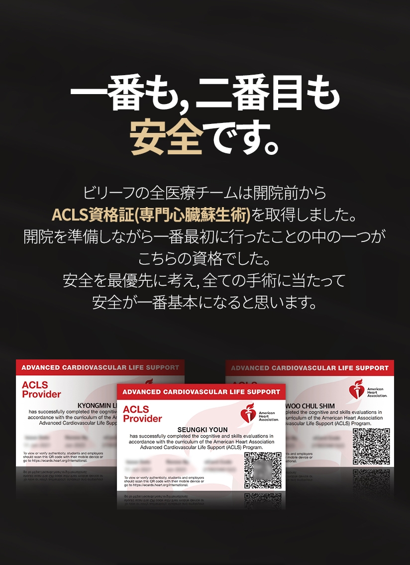 一番も, 二番目も安全です。ビリーフの全医療チームは開院前からACLS資格証(専門心臓蘇生術)を取得しました。 開院を準備しながら一番最初に行ったことの中の一つがこちらの資格でした。安全を最優先に考え, 全ての手術に当たって安全が一番基本になると思います。
