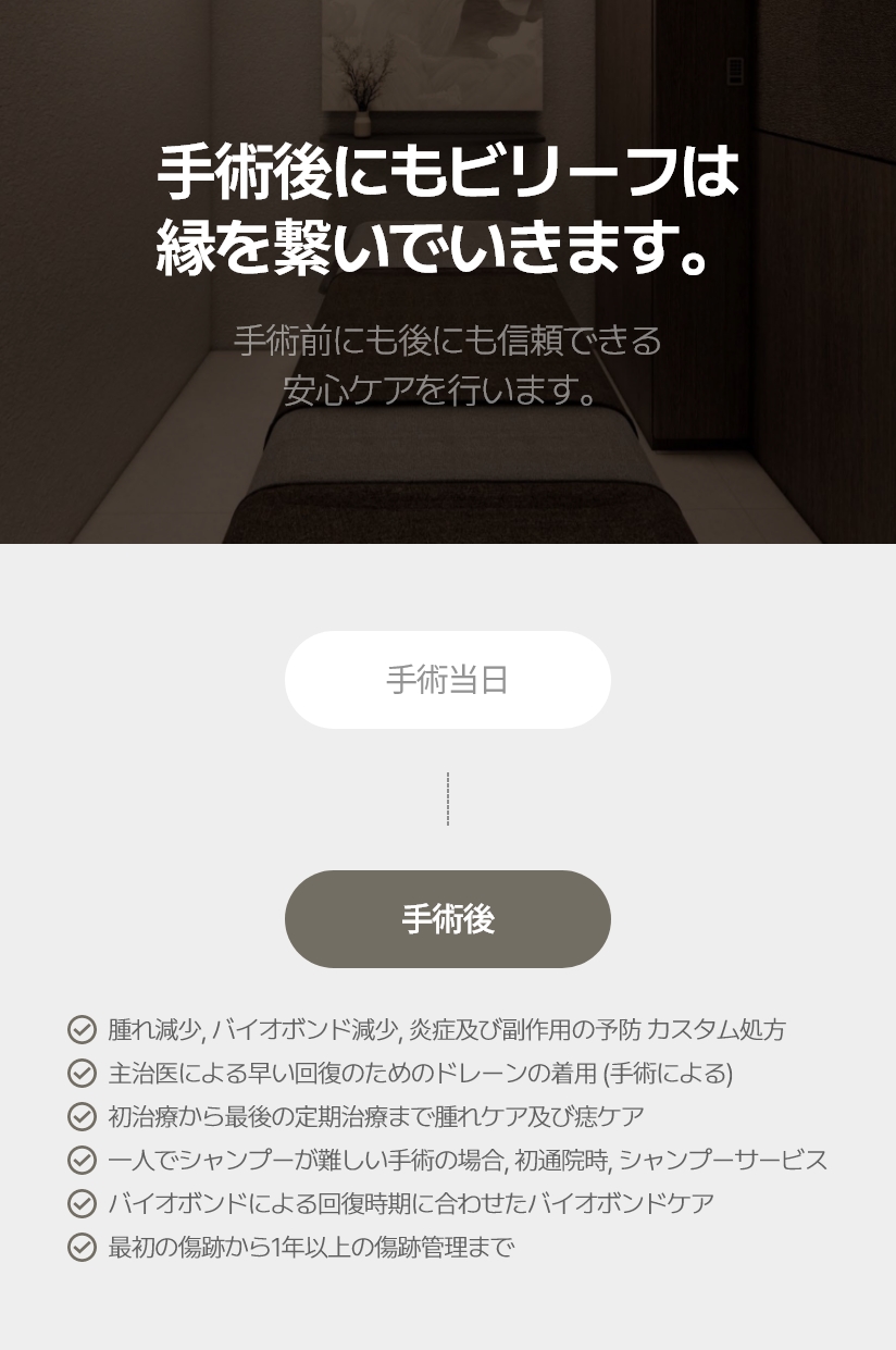 手術後にも ビリーフは 縁を繋いでいきます。手術前にも後にも信頼できる 安心ケアを行います。腫れ減少, バイオボンド減少, 炎症及び副作用の予防 カスタム処方 主治医による早い回復のためのドレーンの着用 (手術による) 初治療から最後の定期治療まで腫れケア及び痣ケア 一人でシャンプーが難しい手術の場合, 初通院時, シャンプーサービス バイオボンドによる回復時期に合わせたバイオボンドケア 最初の傷跡から1年以上の傷跡管理まで