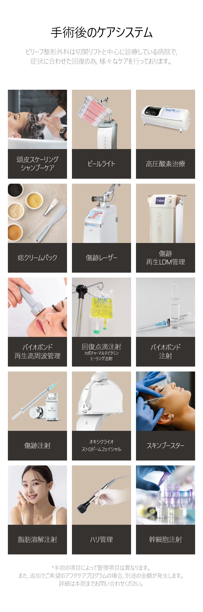 手術後のケアシステム ビリーフ整形外科は切開リフトと中心に診療している病院で, 症状に合わせた回復の為, 様々なケアを行っております。/ 頭皮スケーリング シャンプーケア, ビールライト, 高圧酸素治療, 痣クリームパック, 傷跡レーザー, 傷跡・再生LDM管理, バイオボンド 再生高周波管理, 回復点滴注射 カボチャ・マルチビタミン・ヒーリング注射, バイオボンド注射, 傷跡注射, オキシクライオ ストロドームフェイシャル, スキンブースター, 脂肪溶解注射, ハリ管理, 幹細胞注射 *手術の項目によって管理項目は異なります。また, 追加でご希望のアフタケアプログラムの場合, 別途の金額が発生します。 詳細は本院までお問い合わせください。