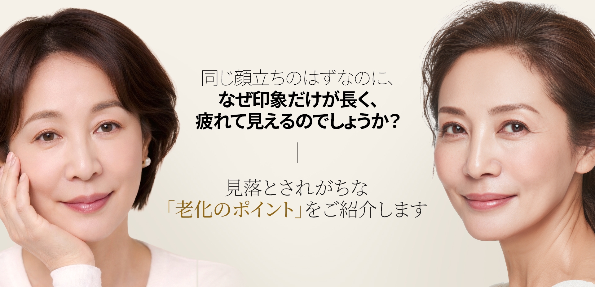 同じ顔立ちのはずなのに、なぜ印象だけが長く、疲れて見えるのでしょうか？ 見落とされがちな 「老化のポイント」をご紹介します