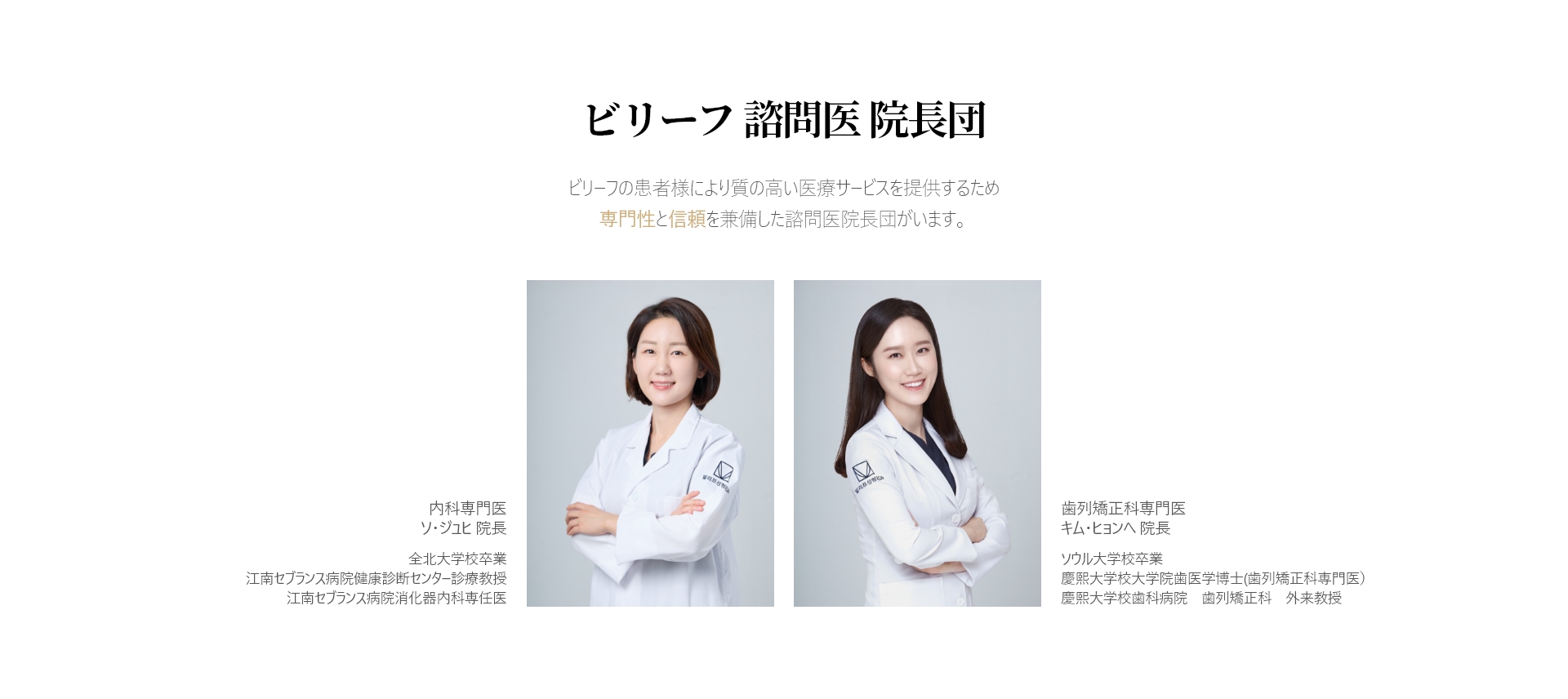 ビリーフ 諮問医 院長団 ビリーフの患者様により質の高い医療サービスを提供するため 専門性と信頼を兼備した諮問医院長団がいます。内科専門医  ソ・ジュヒ 院長 全北大学校卒業 江南セブランス病院健康診断センター診療教授 江南セブランス病院消化器内科専任医 歯列矯正科専門医 キム・ヒョンへ 院長 ソウル大学校卒業 慶熙大学校大学院歯医学博士(歯列矯正科専門医） 慶熙大学校歯科病院　歯列矯正科　外来教授