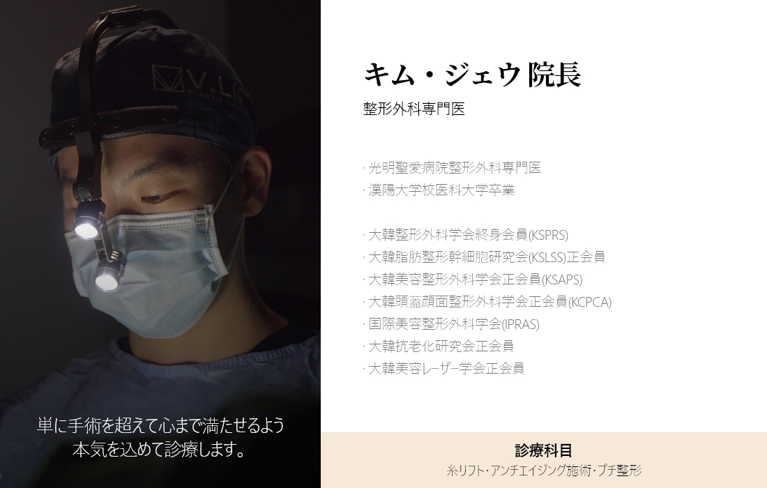単に手術を超えて心まで満たせるよう 本気を込めて診療します。 キム・ジェウ 院長 整形外科専門医 · 光明聖愛病院整形外科専門医 · 漢陽大学校医科大学卒業 · 大韓整形外科学会終身会員(KSPRS) · 大韓脂肪整形幹細胞研究会(KSLSS)正会員 · 大韓美容整形外科学会正会員(KSAPS) · 大韓頭蓋顔面整形外科学会正会員(KCPCA) · 国際美容整形外科学会(IPRAS) · 大韓抗老化研究会正会員 · 大韓美容レーザー学会正会員 診療科目 糸リフト・アンチエイジング施術・プチ整形
