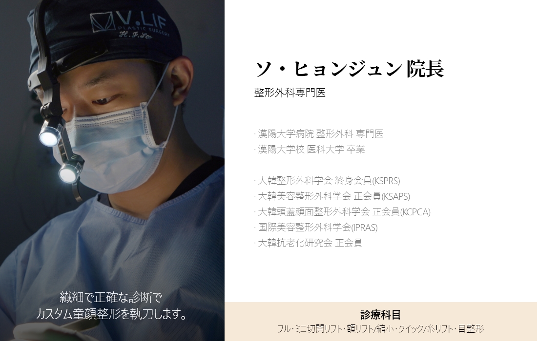 繊細で正確な診断で カスタム童顔整形を執刀します。 ソ・ヒョンジュン 院長 整形外科専門医 · 漢陽大学病院 整形外科 専門医 · 漢陽大学校 医科大学 卒業 · 大韓整形外科学会 終身会員(KSPRS) · 大韓美容整形外科学会 正会員(KSAPS) · 大韓頭蓋顔面整形外科学会 正会員(KCPCA) · 国際美容整形外科学会(IPRAS) · 大韓抗老化研究会 正会員 診療科目 フル・ミニ切開リフト・額リフト/縮小・クイック/糸リフト・目整形