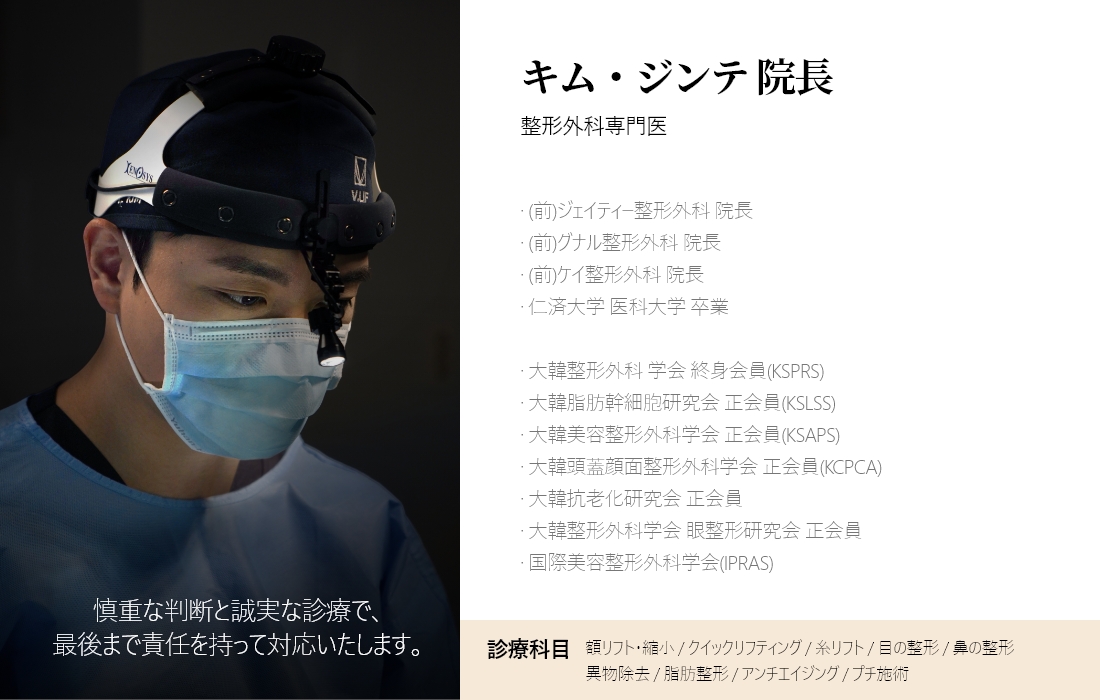 慎重な判断と誠実な診療で、最後まで責任を持って対応いたします。 キム・ジンテ 院長 整形外科専門医 · (前)ジェイティー整形外科 院長 · (前)グナル整形外科 院長 · (前)ケイ整形外科 院長 · 仁済大学 医科大学 卒業 · 大韓整形外科 学会 終身会員(KSPRS) · 大韓脂肪幹細胞研究会 正会員(KSLSS) · 大韓美容整形外科学会 正会員(KSAPS) · 大韓頭蓋顔面整形外科学会 正会員(KCPCA) · 大韓抗老化研究会 正会員 · 大韓整形外科学会 眼整形研究会 正会員 · 国際美容整形外科学会(IPRAS) 診療科目 額リフト・縮小 / クイックリフティング / 糸リフト / 目の整形 / 鼻の整形 異物除去 / 脂肪整形 / アンチエイジング / プチ施術