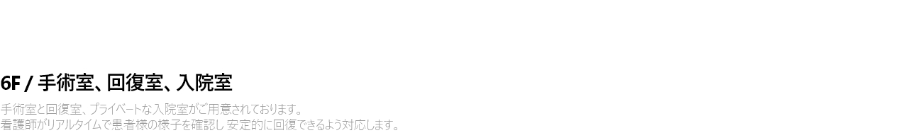 6F / 수술실 . 회복실 . 입원실 수술실과 회복실, 그리고 프라이빗한 입원실이 마련되어 있습니다. 간호사가 실시간으로 고객의 상태를 세심하게 살피며  안정적인 회복을 도와드립니다.